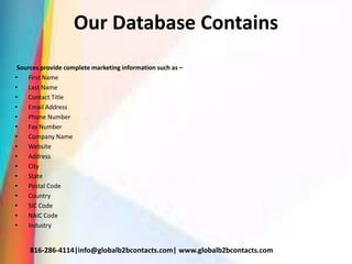 Our Database Contains
Sources provide complete marketing information such as –
• First Name
• Last Name
• Contact Title
• Email Address
• Phone Number
• Fax Number
• Company Name
• Website
• Address
• City
• State
• Postal Code
• Country
• SIC Code
• NAIC Code
• Industry
816-286-4114|info@globalb2bcontacts.com| www.globalb2bcontacts.com
 