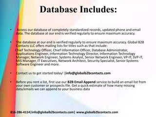 Database Includes:
• Access our database of completely standardized records, updated phone and email
data. The database at our end is verified regularly to ensure maximum accuracy.
• The database at our end is verified regularly to ensure maximum accuracy. Global B2B
Contacts LLC offers mailing lists for titles such as that include:
Chief Technology Officer, Chief Information Officer, Database Administrator,
Applications Engineer, Information Technology Director, Information Technology
Manager, Network Engineer, Systems Analyst, Senior Network Engineer, VP-IT, SVP-IT,
MIS Manager, IT Executives, Network Architect, Security Specialist, Senior Systems
Software Engineer and more.
• Contact us to get started today! |info@globalb2bcontacts.com
• Before you rent a list, first use our B2B Email Append service to build an email list from
your own customer or prospects file. Get a quick estimate of how many missing
data/emails we can append to your business data
816-286-4114|info@globalb2bcontacts.com| www.globalb2bcontacts.com
 
