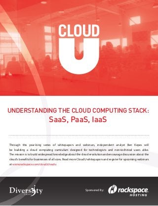 Understanding the Cloud Computing Stack	 1
© Diversity Limited, 2011 Non-commercial reuse with attribution permitted
Sponsored By:
Through this year-long series of whitepapers and webinars, independent analyst Ben Kepes will
be building a cloud computing curriculum designed for technologists and non-technical users alike.
The mission is to build widespread knowledge about the cloud revolution and encourage discussion about the
cloud’s benefits for businesses of all sizes. Read more CloudU whitepapers and register for upcoming webinars
at www.rackspace.com/cloud/cloudu
UNDERSTANDING THE CLOUD COMPUTING STACK:
SaaS, PaaS, IaaS
 