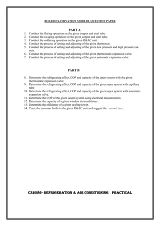 BOARD EXAMINATION MODEDL QUESTION PAPER
PART A
1. Conduct the flaring operation on the given copper and steel tube.
2. Conduct the swaging operation on the given copper and steel tube.
3. Conduct the soldering operation on the given R&AC unit.
4. Conduct the process of setting and adjusting of the given thermostat.
5. Conduct the process of setting and adjusting of the given low pressure and high pressure cut-
outs.
6. Conduct the process of setting and adjusting of the given thermostatic expansion valve.
7. Conduct the process of setting and adjusting of the given automatic expansion valve.
PART B
8. Determine the refrigerating effect, COP and capacity of the open system with the given
thermostatic expansion valve.
9. Determine the refrigerating effect, COP and capacity of the given open system with capillary
tube
10. Determine the refrigerating effect, COP and capacity of the given open system with automatic
expansion valve.
11. Determine the COP of the given sealed system using electrical measurements
12. Determine the capacity of a given window air-conditioner.
13. Determine the efficiency of a given cooling tower.
14. Trace the common faults in the given R&AC unit and suggest the remedies.
C32086- REFRIGERATION & AIR CONDITIONING PRACTICAL
 