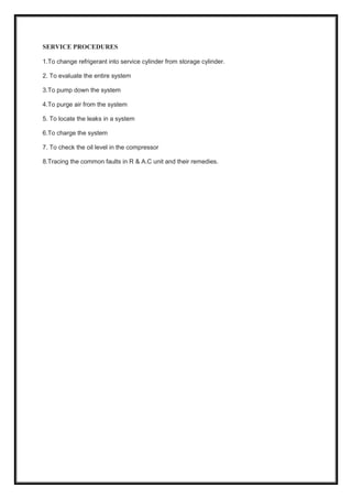 SERVICE PROCEDURES
1.To change refrigerant into service cylinder from storage cylinder.
2. To evaluate the entire system
3.To pump down the system
4.To purge air from the system
5. To locate the leaks in a system
6.To charge the system
7. To check the oil level in the compressor
8.Tracing the common faults in R & A.C unit and their remedies.
 