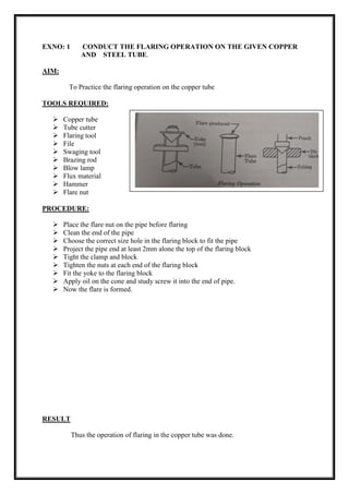EXNO: 1 CONDUCT THE FLARING OPERATION ON THE GIVEN COPPER
AND STEEL TUBE.
AIM:
To Practice the flaring operation on the copper tube
TOOLS REQUIRED:
 Copper tube
 Tube cutter
 Flaring tool
 File
 Swaging tool
 Brazing rod
 Blow lamp
 Flux material
 Hammer
 Flare nut
PROCEDURE:
 Place the flare nut on the pipe before flaring
 Clean the end of the pipe
 Choose the correct size hole in the flaring block to fit the pipe
 Project the pipe end at least 2mm alone the top of the flaring block
 Tight the clamp and block
 Tighten the nuts at each end of the flaring block
 Fit the yoke to the flaring block
 Apply oil on the cone and study screw it into the end of pipe.
 Now the flare is formed.
RESULT
Thus the operation of flaring in the copper tube was done.
 