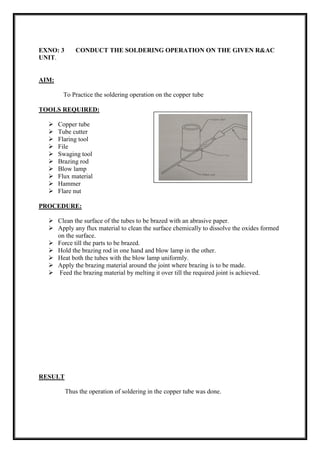 EXNO: 3 CONDUCT THE SOLDERING OPERATION ON THE GIVEN R&AC
UNIT.
AIM:
To Practice the soldering operation on the copper tube
TOOLS REQUIRED:
 Copper tube
 Tube cutter
 Flaring tool
 File
 Swaging tool
 Brazing rod
 Blow lamp
 Flux material
 Hammer
 Flare nut
PROCEDURE:
 Clean the surface of the tubes to be brazed with an abrasive paper.
 Apply any flux material to clean the surface chemically to dissolve the oxides formed
on the surface.
 Force till the parts to be brazed.
 Hold the brazing rod in one hand and blow lamp in the other.
 Heat both the tubes with the blow lamp uniformly.
 Apply the brazing material around the joint where brazing is to be made.
 Feed the brazing material by melting it over till the required joint is achieved.
RESULT
Thus the operation of soldering in the copper tube was done.
 