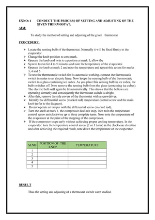 EXNO: 4 CONDUCT THE PROCESS OF SETTING AND ADJUSTING OF THE
GIVEN THERMOSTAT.
AIM:
To study the method of setting and adjusting of the given thermostat
PROCEDURE:
 Locate the sensing bulb of the thermostat. Normally it will be fixed firmly to the
evaporator.
 Change the knob position to zero mark.
 Operate the knob and twin to a position at mark 1, allow the
 System to run for 4 to 5 minutes and note the temperature of the evaporator.
 Operate the knob at mark 2 and note the temperature and repeat this action for marks
3, 4 and 5
 To test the thermostatic switch for its automatic working, connect the thermostatic
switch in series to an electric lamp. Now keeps the sensing bulb of the thermostatic
switch in a glass containing ice cubes. As you place this sensing bulb in ice cubes, the
bulb switches off. Now remove the sensing bulb from the glass (containing ice cubes).
The electric bulb will again be lit automatically. This shows that the bellows are
operating correctly and consequently the thermostat switch is alright.
 After this, remove the side covers of the thermostat with a screwdriver.
 Identify the differential screw (marked red) temperature control screw and the main
knob (refer to the diagram).
 Do not operate or tamper with the differential screw (marked rod).
 Turn the knob at mark 1, the compressor does not stop, then twin the temperature
control screw anticlockwise up to three complete turns. Now note the temperature of
the evaporator at the print of the stopping of the compressor.
 If the compressor stops early without achieving proper cooling temperature. In the
evaporator, turn the temperature control screw (2 or 3 turns) in the clockwise direction
and after achieving the required result, note down the temperature of the evaporator.
SLNO
POSITION OF THE
KNOP
TEMPERATURE
1
2
3
4
5
RESULT
Thus the setting and adjusting of a thermostat switch were studied.
 