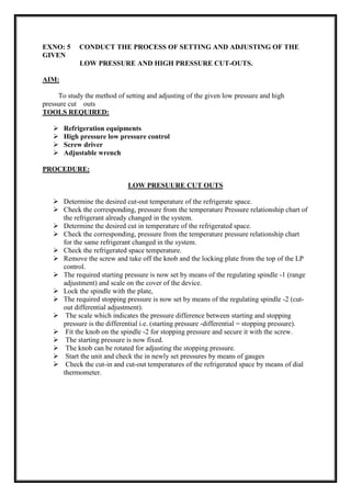 EXNO: 5 CONDUCT THE PROCESS OF SETTING AND ADJUSTING OF THE
GIVEN
LOW PRESSURE AND HIGH PRESSURE CUT-OUTS.
AIM:
To study the method of setting and adjusting of the given low pressure and high
pressure cut outs
TOOLS REQUIRED:
 Refrigeration equipments
 High pressure low pressure control
 Screw driver
 Adjustable wrench
PROCEDURE:
LOW PRESUURE CUT OUTS
 Determine the desired cut-out temperature of the refrigerate space.
 Check the corresponding, pressure from the temperature Pressure relationship chart of
the refrigerant already changed in the system.
 Determine the desired cut in temperature of the refrigerated space.
 Check the corresponding, pressure from the temperature pressure relationship chart
for the same refrigerant changed in the system.
 Check the refrigerated space temperature.
 Remove the screw and take off the knob and the locking plate from the top of the LP
control.
 The required starting pressure is now set by means of the regulating spindle -1 (range
adjustment) and scale on the cover of the device.
 Lock the spindle with the plate,
 The required stopping pressure is now set by means of the regulating spindle -2 (cut-
out differential adjustment).
 The scale which indicates the pressure difference between starting and stopping
pressure is the differential i.e. (starting pressure -differential = stopping pressure).
 Fit the knob on the spindle -2 for stopping pressure and secure it with the screw.
 The starting pressure is now fixed.
 The knob can be rotated for adjusting the stopping pressure.
 Start the unit and check the in newly set pressures by means of gauges
 Check the cut-in and cut-out temperatures of the refrigerated space by means of dial
thermometer.
 