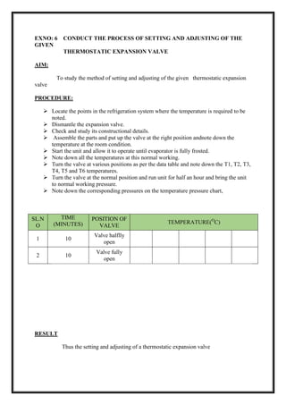 EXNO: 6 CONDUCT THE PROCESS OF SETTING AND ADJUSTING OF THE
GIVEN
THERMOSTATIC EXPANSION VALVE
AIM:
To study the method of setting and adjusting of the given thermostatic expansion
valve
PROCEDURE:
 Locate the points in the refrigeration system where the temperature is required to be
noted.
 Dismantle the expansion valve.
 Check and study its constructional details.
 Assemble the parts and put up the valve at the right position andnote down the
temperature at the room condition.
 Start the unit and allow it to operate until evaporator is fully frosted.
 Note down all the temperatures at this normal working.
 Turn the valve at various positions as per the data table and note down the T1, T2, T3,
T4, T5 and T6 temperatures.
 Turn the valve at the normal position and run unit for half an hour and bring the unit
to normal working pressure.
 Note down the corresponding pressures on the temperature pressure chart,
SL.N
O
TIME
(MINUTES)
POSITION OF
VALVE
TEMPERATURE(O
C)
1 10
Valve halflly
open
2 10
Valve fully
open
RESULT
Thus the setting and adjusting of a thermostatic expansion valve
 