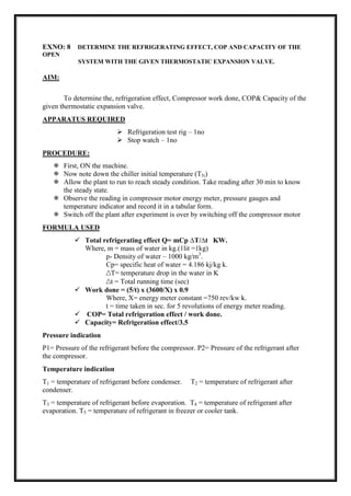 EXNO: 8 DETERMINE THE REFRIGERATING EFFECT, COP AND CAPACITY OF THE
OPEN
SYSTEM WITH THE GIVEN THERMOSTATIC EXPANSION VALVE.
AIM:
To determine the, refrigeration effect, Compressor work done, COP& Capacity of the
given thermostatic expansion valve.
APPARATUS REQUIRED
 Refrigeration test rig – 1no
 Stop watch – 1no
PROCEDURE:
 First, ON the machine.
 Now note down the chiller initial temperature (T5i)
 Allow the plant to run to reach steady condition. Take reading after 30 min to know
the steady state.
 Observe the reading in compressor motor energy meter, pressure gauges and
temperature indicator and record it in a tabular form.
 Switch off the plant after experiment is over by switching off the compressor motor
FORMULA USED
 Total refrigerating effect Q= mCp ∆T/∆t KW.
Where, m = mass of water in kg.(1lit =1kg)
p- Density of water – 1000 kg/m3
.
Cp= specific heat of water = 4.186 kj/kg k.
∆T= temperature drop in the water in K
∆t = Total running time (sec)
 Work done = (5/t) x (3600/X) x 0.9
Where, X= energy meter constant =750 rev/kw k.
t = time taken in sec. for 5 revolutions of energy meter reading.
 COP= Total refrigeration effect / work done.
 Capacity= Refrigeration effect/3.5
Pressure indication
P1= Pressure of the refrigerant before the compressor. P2= Pressure of the refrigerant after
the compressor.
Temperature indication
T1 = temperature of refrigerant before condenser. T2 = temperature of refrigerant after
condenser.
T3 = temperature of refrigerant before evaporation. T4 = temperature of refrigerant after
evaporation. T5 = temperature of refrigerant in freezer or cooler tank.
 