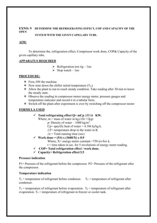 EXNO: 9 DETERMINE THE REFRIGERATING EFFECT, COP AND CAPACITY OF THE
OPEN
SYSTEM WITH THE GIVEN CAPILLARY TUBE.
AIM:
To determine the, refrigeration effect, Compressor work done, COP& Capacity of the
given capillary tube.
APPARATUS REQUIRED
 Refrigeration test rig – 1no
 Stop watch – 1no
PROCEDURE:
 First, ON the machine.
 Now note down the chiller initial temperature (T5i)
 Allow the plant to run to reach steady condition. Take reading after 30 min to know
the steady state.
 Observe the reading in compressor motor energy meter, pressure gauges and
temperature indicator and record it in a tabular form.
 Switch off the plant after experiment is over by switching off the compressor motor
FORMULA USED
 Total refrigerating effect Q= mCp ∆T/∆t KW.
Where, m = mass of water in kg.(1lit =1kg)
p- Density of water – 1000 kg/m3
.
Cp= specific heat of water = 4.186 kj/kg k.
∆T= temperature drop in the water in K
∆t = Total running time (sec)
 Work done = (5/t) x (3600/X) x 0.9
Where, X= energy meter constant =750 rev/kw k.
t = time taken in sec. for 5 revolutions of energy meter reading.
 COP= Total refrigeration effect / work done.
 Capacity= Refrigeration effect/3.5
Pressure indication
P1= Pressure of the refrigerant before the compressor. P2= Pressure of the refrigerant after
the compressor.
Temperature indication
T1 = temperature of refrigerant before condenser. T2 = temperature of refrigerant after
condenser.
T3 = temperature of refrigerant before evaporation. T4 = temperature of refrigerant after
evaporation. T5 = temperature of refrigerant in freezer or cooler tank.
 