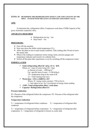 EXNO: 10 DETERMINE THE REFRIGERATING EFFECT, COP AND CAPACITY OF THE
OPEN SYSTEM WITH THE GIVEN AUTOMATIC EXPANSION VALVE.
AIM:
To determine the, refrigeration effect, Compressor work done, COP& Capacity of the
given Automatic expansion valve.
APPARATUS REQUIRED
 Refrigeration test rig – 1no
 Stop watch – 1no
PROCEDURE:
 First, ON the machine.
 Now note down the chiller initial temperature (T5i)
 Allow the plant to run to reach steady condition. Take reading after 30 min to know
the steady state.
 Observe the reading in compressor motor energy meter, pressure gauges and
temperature indicator and record it in a tabular form.
 Switch off the plant after experiment is over by switching off the compressor motor
FORMULA USED
 Total refrigerating effect Q= mCp ∆T/∆t KW.
Where, m = mass of water in kg.(1lit =1kg)
p- Density of water – 1000 kg/m3
.
Cp= specific heat of water = 4.186 kj/kg k.
∆T= temperature drop in the water in K
∆t = Total running time (sec)
 Work done = (5/t) x (3600/X) x 0.9
Where, X= energy meter constant =750 rev/kw k.
t = time taken in sec. for 5 revolutions of energy meter reading.
 COP= Total refrigeration effect / work done.
 Capacity= Refrigeration effect/3.5
Pressure indication
P1= Pressure of the refrigerant before the compressor. P2= Pressure of the refrigerant after
the compressor.
Temperature indication
T1 = temperature of refrigerant before condenser. T2 = temperature of refrigerant after
condenser.
T3 = temperature of refrigerant before evaporation. T4 = temperature of refrigerant after
evaporation. T5 = temperature of refrigerant in freezer or cooler tank.
 