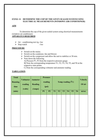 EXNO: 11 DETERMINE THE COP OF THE GIVEN SEALED SYSTEM USING
ELECTRICAL MEASUREMENTS (WINDOWS AIR CONDITIONER)
AIM
To determine the cop of the given sealed system using electrical measurements
(windows air conditioner)
APPARATUS REQUIRED
 Air – conditioning test rig -1no
 Stop watch -1no
PROCEDURE
 Switch on the mains.
 Switch on the condenser, fan and blower.
 Switch on the compressor and allow the unit to stabilize or 30 min.
 Note down the following.
A] Pressure P1, P2 from the respective pressure gauge.
B] Note the corresponding temperature T1, T2, T3, T4, T5, and T6 at the
respective state points.
C] Note the corresponding voltmeter and ammeter reading.
TABULATION
Total
Running
time
(min)
Voltmeter
reading
(volts)
Ammeter
Reading
(Amps)
Pressure
reading
(psi)
Temp reading (0
C)
Velocity
Of air
P1 P2 T1 T2 T3 T4 T5 T6 m/sec
 