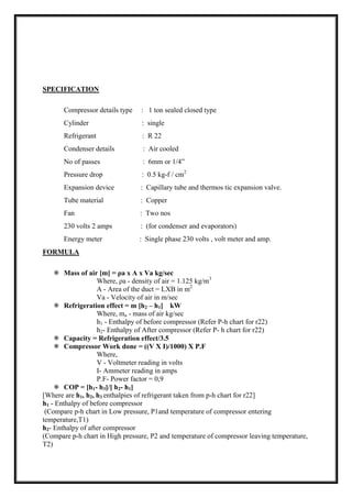 SPECIFICATION
Compressor details type : 1 ton sealed closed type
Cylinder : single
Refrigerant : R 22
Condenser details : Air cooled
No of passes : 6mm or 1/4”
Pressure drop : 0.5 kg-f / cm2
Expansion device : Capillary tube and thermos tic expansion valve.
Tube material : Copper
Fan : Two nos
230 volts 2 amps : (for condenser and evaporators)
Energy meter : Single phase 230 volts , volt meter and amp.
FORMULA
 Mass of air [m] = ρa x A x Va kg/sec
Where, ρa - density of air = 1.125 kg/m3
A - Area of the duct = LXB in m2
Va - Velocity of air in m/sec
 Refrigeration effect = m [h2 – h1] kW
Where, ma - mass of air kg/sec
h1 - Enthalpy of before compressor (Refer P-h chart for r22)
h2- Enthalpy of After compressor (Refer P- h chart for r22)
 Capacity = Refrigeration effect/3.5
 Compressor Work done = ((V X I)/1000) X P.F
Where,
V - Voltmeter reading in volts
I- Ammeter reading in amps
P.F- Power factor = 0,9
 COP = [h1- h3]/[ h2- h1]
[Where are h1, h2, h3 enthalpies of refrigerant taken from p-h chart for r22]
h1 - Enthalpy of before compressor
(Compare p-h chart in Low pressure, P1and temperature of compressor entering
temperature,T1)
h2- Enthalpy of after compressor
(Compare p-h chart in High pressure, P2 and temperature of compressor leaving temperature,
T2)
 