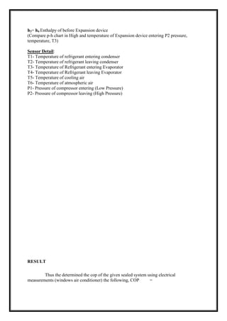 h3= h4 Enthalpy of before Expansion device
(Compare p-h chart in High and temperature of Expansion device entering P2 pressure,
temperature, T3)
Sensor Detail:
T1- Temperature of refrigerant entering condenser
T2- Temperature of refrigerant leaving condenser
T3- Temperature of Refrigerant entering Evaporator
T4- Temperature of Refrigerant leaving Evaporator
T5- Temperature of cooling air
T6- Temperature of atmospheric air
P1- Pressure of compressor entering (Low Pressure)
P2- Pressure of compressor leaving (High Pressure)
RESULT
Thus the determined the cop of the given sealed system using electrical
measurements (windows air conditioner) the following, COP =
 