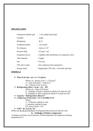 SPECIFICATION
Compressor details type : 1 ton sealed closed type
Cylinder : single
Refrigerant : R 22
Condenser details : Air cooled
No of passes : 6mm or 1/4”
Pressure drop : 0.5 kg-f / cm2
Expansion device : Capillary tube and thermos tic expansion valve.
Tube material : Copper
Fan : Two nos
230 volts 2 amps : (for condenser and evaporators)
Energy meter : Single phase 230 volts , volt meter and amp.
FORMULA
 Mass of air [m] = ρa x A x Va kg/sec
Where, ρa - density of air = 1.125 kg/m3
A - Area of the duct = LXB in m2
Va - Velocity of air in m/sec
 Refrigeration effect = m [h2 – h1] kW
Where, ma - mass of air kg/sec
h1 - Enthalpy of before compressor (Refer P-h chart for r22)
h2- Enthalpy of After compressor (Refer P- h chart for r22)
 Capacity = Refrigeration effect/3.5
 Compressor Work done = ((V X I)/1000) X P.F
Where,
V - Voltmeter reading in volts
I- Ammeter reading in amps
P.F- Power factor = 0.9
 COP = [h1- h3]/[ h2- h1]
[Where are h1, h2, h3 enthalpies of refrigerant taken from p-h chart for r22]
h1 - Enthalpy of before compressor
(Compare p-h chart in Low pressure, P1and temperature of compressor entering
temperature,T1)
 