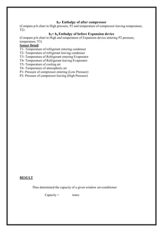 h2- Enthalpy of after compressor
(Compare p-h chart in High pressure, P2 and temperature of compressor leaving temperature,
T2)
h3= h4 Enthalpy of before Expansion device
(Compare p-h chart in High and temperature of Expansion device entering P2 pressure,
temperature, T3)
Sensor Detail:
T1- Temperature of refrigerant entering condenser
T2- Temperature of refrigerant leaving condenser
T3- Temperature of Refrigerant entering Evaporator
T4- Temperature of Refrigerant leaving Evaporator
T5- Temperature of cooling air
T6- Temperature of atmospheric air
P1- Pressure of compressor entering (Low Pressure)
P2- Pressure of compressor leaving (High Pressure)
RESULT
Thus determined the capacity of a given window air-conditioner
Capacity = tones
 