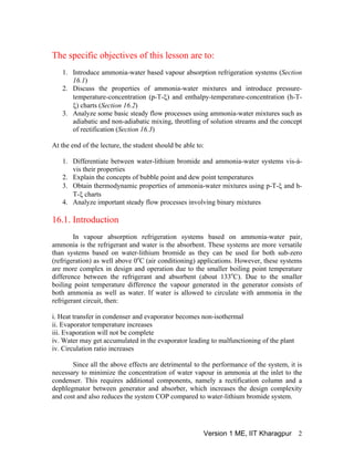 The specific objectives of this lesson are to:
1. Introduce ammonia-water based vapour absorption refrigeration systems (Section
16.1)
2. Discuss the properties of ammonia-water mixtures and introduce pressure-
temperature-concentration (p-T-ξ) and enthalpy-temperature-concentration (h-T-
ξ) charts (Section 16.2)
3. Analyze some basic steady flow processes using ammonia-water mixtures such as
adiabatic and non-adiabatic mixing, throttling of solution streams and the concept
of rectification (Section 16.3)
At the end of the lecture, the student should be able to:
1. Differentiate between water-lithium bromide and ammonia-water systems vis-à-
vis their properties
2. Explain the concepts of bubble point and dew point temperatures
3. Obtain thermodynamic properties of ammonia-water mixtures using p-T-ξ and h-
T-ξ charts
4. Analyze important steady flow processes involving binary mixtures
16.1. Introduction
In vapour absorption refrigeration systems based on ammonia-water pair,
ammonia is the refrigerant and water is the absorbent. These systems are more versatile
than systems based on water-lithium bromide as they can be used for both sub-zero
(refrigeration) as well above 0o
C (air conditioning) applications. However, these systems
are more complex in design and operation due to the smaller boiling point temperature
difference between the refrigerant and absorbent (about 133o
C). Due to the smaller
boiling point temperature difference the vapour generated in the generator consists of
both ammonia as well as water. If water is allowed to circulate with ammonia in the
refrigerant circuit, then:
i. Heat transfer in condenser and evaporator becomes non-isothermal
ii. Evaporator temperature increases
iii. Evaporation will not be complete
iv. Water may get accumulated in the evaporator leading to malfunctioning of the plant
iv. Circulation ratio increases
Since all the above effects are detrimental to the performance of the system, it is
necessary to minimize the concentration of water vapour in ammonia at the inlet to the
condenser. This requires additional components, namely a rectification column and a
dephlegmator between generator and absorber, which increases the design complexity
and cost and also reduces the system COP compared to water-lithium bromide system.
Version 1 ME, IIT Kharagpur 2
 