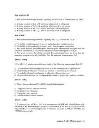 Ans. a), c) and d)
3. Which of the following statements regarding the definition of concentration are TRUE:
a) A strong solution of H O-LiBr implies a solution rich in refrigerant2
b) A strong solution of H O-LiBr implies a solution weak in refrigerant2
c) A strong solution of NH -H O implies a solution rich in refrigerant3 2
-H O implies a solution weak in refrigerantd) A strong solution of NH3 2
Ans. b) and c)
4. Which of the following statements regarding NH -H O solution are TRUE:3 2
a) The bubble point temperature is always higher than dew point temperature
b) The bubble point temperature is always lower than dew point temperature
c) At a given pressure, the bubble point and dew point temperatures are higher than the
saturation temperature of NH but lower than the saturation temperature of H O3 2
d) At a given pressure, the bubble point and dew point temperatures are lower than the
saturation temperature of NH but higher than the saturation temperature of H O3 2
Ans.: b) and c)
5. For NH -H O solution at equilibrium, which of the following statements are FALSE:3 2
a) The concentration of liquid phase is lower than the concentration of vapour phase
b) The enthalpy of subcooled solution is a function of temperature and pressure
c) The enthalpy of superheated vapour is a function of temperature only
d) The state of the mixture can be uniquely determined by temperature and concentration
Ans.: b) and d)
6. When a binary solution of NH -H O is throttled adiabatically:3 2
a) Temperature always remains constant
b) Temperature may decrease
c) Temperature may increase
d) Enthalpy always remains constant
Ans.: b) and d)
O is at a temperature of 40o
7. A binary mixture of NH - H3 2 C and a liquid phase mole
fraction x of 0.5. Find the vapour pressure of the solution, if the activity coefficient of the
solution is 0.65. The saturation pressures of ammonia and water at 40o
C are 1557 kPa and
7.375 kPa, respectively.
Version 1 ME, IIT Kharagpur 20
 