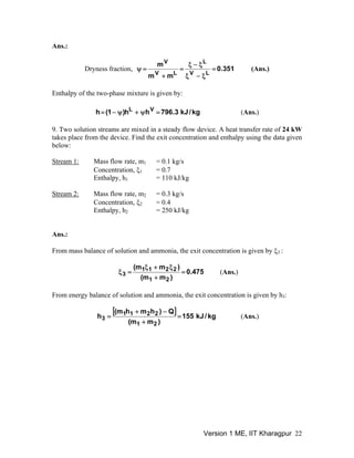 Ans.:
351.0
mm
m
LV
L
LV
V
=
ξ−ξ
ξ−ξ
=
+
=ψ (Ans.)Dryness fraction,
Enthalpy of the two-phase mixture is given by:
kg/kJ3.796hh)1(h VL
=ψ+ψ−= (Ans.)
9. Two solution streams are mixed in a steady flow device. A heat transfer rate of 24 kW
takes place from the device. Find the exit concentration and enthalpy using the data given
below:
Stream 1: Mass flow rate, m = 0.1 kg/s1
Concentration, ξ1 = 0.7
Enthalpy, h = 110 kJ/kg1
Stream 2: Mass flow rate, m = 0.3 kg/s2
Concentration, ξ2 = 0.4
Enthalpy, h = 250 kJ/kg2
Ans.:
From mass balance of solution and ammonia, the exit concentration is given by ξ :3
475.0
)mm(
)mm(
21
2211
3 =
+
ξ+ξ
=ξ (Ans.)
From energy balance of solution and ammonia, the exit concentration is given by h :3
[ ] kg/kJ155
)mm(
Q)hmhm(
h
21
2211
3 =
+
−+
= (Ans.)
Version 1 ME, IIT Kharagpur 22
 
