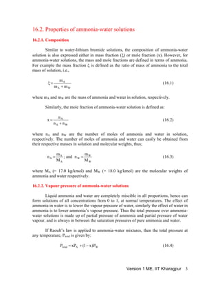 16.2. Properties of ammonia-water solutions
16.2.1. Composition
Similar to water-lithium bromide solutions, the composition of ammonia-water
solution is also expressed either in mass fraction (ξ) or mole fraction (x). However, for
ammonia-water solutions, the mass and mole fractions are defined in terms of ammonia.
For example the mass fraction ξ is defined as the ratio of mass of ammonia to the total
mass of solution, i.e.,
WA
A
mm
m
+
=ξ (16.1)
where mA and mW are the mass of ammonia and water in solution, respectively.
Similarly, the mole fraction of ammonia-water solution is defined as:
WA
A
nn
n
x
+
= (16.2)
where nA and nW are the number of moles of ammonia and water in solution,
respectively. The number of moles of ammonia and water can easily be obtained from
their respective masses in solution and molecular weights, thus;
W
W
W
A
A
A
M
m
nand;
M
m
n == (16.3)
where MA (= 17.0 kg/kmol) and MW (= 18.0 kg/kmol) are the molecular weights of
ammonia and water respectively.
16.2.2. Vapour pressure of ammonia-water solutions
Liquid ammonia and water are completely miscible in all proportions, hence can
form solutions of all concentrations from 0 to 1, at normal temperatures. The effect of
ammonia in water is to lower the vapour pressure of water, similarly the effect of water in
ammonia is to lower ammonia’s vapour pressure. Thus the total pressure over ammonia-
water solutions is made up of partial pressure of ammonia and partial pressure of water
vapour, and is always in between the saturation pressures of pure ammonia and water.
If Raoult’s law is applied to ammonia-water mixtures, then the total pressure at
any temperature, Ptotal is given by:
(16.4)WAtotal P)x1(xPP −+=
Version 1 ME, IIT Kharagpur 3
 