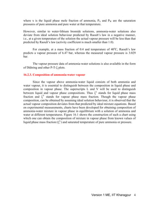 where x is the liquid phase mole fraction of ammonia, P and PA W are the saturation
pressures of pure ammonia and pure water at that temperature.
However, similar to water-lithium bromide solutions, ammonia-water solutions also
deviate from ideal solution behaviour predicted by Raoult’s law in a negative manner,
i.e., at a given temperature of the solution the actual vapour pressure will be less than that
predicted by Raoult’s law (activity coefficient is much smaller than 1.0).
For example, at a mass fraction of 0.4 and temperature of 40o
C, Raoult’s law
predicts a vapour pressure of 6.47 bar, whereas the measured vapour pressure is 3.029
bar.
The vapour pressure data of ammonia-water solutions is also available in the form
of Dühring and other P-T-ξ plots.
16.2.3. Composition of ammonia-water vapour
Since the vapour above ammonia-water liquid consists of both ammonia and
water vapour, it is essential to distinguish between the composition in liquid phase and
composition in vapour phase. The superscripts L and V will be used to distinguish
between liquid and vapour phase compositions. Thus ξL
stands for liquid phase mass
fraction and ξV
stands for vapour phase mass fraction. Though the vapour phase
composition, can be obtained by assuming ideal solution behaviour, it is observed that the
actual vapour composition deviates from that predicted by ideal mixture equations. Based
on experimental measurements, charts have been developed for obtaining composition of
ammonia-water mixture in vapour phase in equilibrium with a solution of ammonia and
water at different temperatures. Figure 16.1 shows the construction of such a chart using
which one can obtain the composition of mixture in vapour phase from known values of
liquid phase mass fraction (ξL
) and saturated temperature of pure ammonia or pressure.
Version 1 ME, IIT Kharagpur 4
 