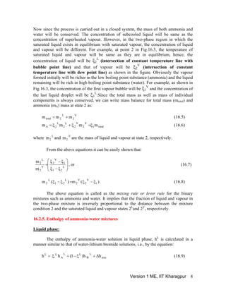 Now since the process is carried out in a closed system, the mass of both ammonia and
water will be conserved. The concentration of subcooled liquid will be same as the
concentration of superheated vapour. However, in the two-phase region in which the
saturated liquid exists in equilibrium with saturated vapour, the concentration of liquid
and vapour will be different. For example, at point 2 in Fig.16.3, the temperature of
saturated liquid and vapour will be same as they are in equilibrium, hence, the
concentration of liquid will be ξ2
L
(intersection of constant temperature line with
bubble point line) and that of vapour will be ξ2
V
(intersection of constant
temperature line with dew point line) as shown in the figure. Obviously the vapour
formed initially will be richer in the low boiling point substance (ammonia) and the liquid
remaining will be rich in high boiling point substance (water). For example, as shown in
Fig.16.3, the concentration of the first vapour bubble will be ξ1
V
and the concentration of
the last liquid droplet will be ξ1
L
.Since the total mass as well as mass of individual
components is always conserved, we can write mass balance for total mass (mtotal) and
ammonia (mA) mass at state 2 as:
V
2
L
2total mmm += (16.5)
total1
V
2
V
2
L
2
L
2A mmmm ξ=ξ+ξ= (16.6)
where and are the mass of liquid and vapour at state 2, respectively.L
2m
V
2m
From the above equations it can be easily shown that:
⎟
⎟
⎠
⎞
⎜
⎜
⎝
⎛
ξ−ξ
ξ−ξ
= L
21
1
V
2
V
2
L
2
m
m
, or (16.7)
)(m)(m 1
V
2
V
2
L
21
L
2 ξ−ξ=ξ−ξ (16.8)
The above equation is called as the mixing rule or lever rule for the binary
mixtures such as ammonia and water. It implies that the fraction of liquid and vapour in
the two-phase mixture is inversely proportional to the distance between the mixture
condition 2 and the saturated liquid and vapour states 2L
and 2V
, respectively.
16.2.5. Enthalpy of ammonia-water mixtures
Liquid phase:
The enthalpy of ammonia-water solution in liquid phase, hL
is calculated in a
manner similar to that of water-lithium bromide solutions, i.e., by the equation:
mix
L
W
LL
A
LL
hh)1(h.h Δ+ξ−+ξ= (16.9)
Version 1 ME, IIT Kharagpur 8
 