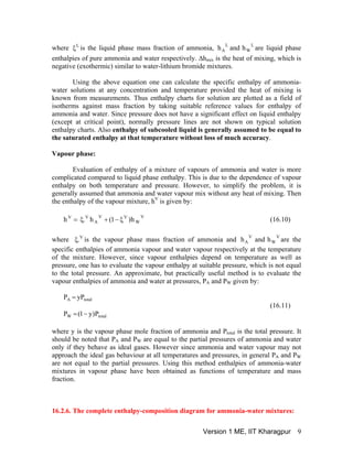 where is the liquid phase mass fraction of ammonia, are liquid phase
enthalpies of pure ammonia and water respectively. Δh
L
W
L
A handhL
ξ
mix is the heat of mixing, which is
negative (exothermic) similar to water-lithium bromide mixtures.
Using the above equation one can calculate the specific enthalpy of ammonia-
water solutions at any concentration and temperature provided the heat of mixing is
known from measurements. Thus enthalpy charts for solution are plotted as a field of
isotherms against mass fraction by taking suitable reference values for enthalpy of
ammonia and water. Since pressure does not have a significant effect on liquid enthalpy
(except at critical point), normally pressure lines are not shown on typical solution
enthalpy charts. Also enthalpy of subcooled liquid is generally assumed to be equal to
the saturated enthalpy at that temperature without loss of much accuracy.
Vapour phase:
Evaluation of enthalpy of a mixture of vapours of ammonia and water is more
complicated compared to liquid phase enthalpy. This is due to the dependence of vapour
enthalpy on both temperature and pressure. However, to simplify the problem, it is
generally assumed that ammonia and water vapour mix without any heat of mixing. Then
the enthalpy of the vapour mixture, hV
is given by:
V
W
VV
A
VV
h)1(h.h ξ−+ξ= (16.10)
where is the vapour phase mass fraction of ammonia and re the
specific enthalpies of ammonia vapour and water vapour respectively at the temperature
of the mixture. However, since vapour enthalpies depend on temperature as well as
pressure, one has to evaluate the vapour enthalpy at suitable pressure, which is not equal
to the total pressure. An approximate, but practically useful method is to evaluate the
vapour enthalpies of ammonia and water at pressures, P
V
W
V
A handh aV
.ξ
A and PW given by:
totalW
totalA
P)y1(P
yPP
−=
=
(16.11)
where y is the vapour phase mole fraction of ammonia and Ptotal is the total pressure. It
should be noted that P and PA W are equal to the partial pressures of ammonia and water
only if they behave as ideal gases. However since ammonia and water vapour may not
approach the ideal gas behaviour at all temperatures and pressures, in general PA and PW
are not equal to the partial pressures. Using this method enthalpies of ammonia-water
mixtures in vapour phase have been obtained as functions of temperature and mass
fraction.
16.2.6. The complete enthalpy-composition diagram for ammonia-water mixtures:
Version 1 ME, IIT Kharagpur 9
 