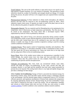 Textile Industry: The yarn in the textile industry
igh speeds in modern machines. It is very sensitiv
is spun and it moves over spools at very
e to humidity. The generation of static
lectric
h
e ity should be avoided. Its flexibility and strength should not change. If it breaks
during the process, the plant will have to be stopped and yarn repaired before restarting
the plant.
Pharmaceutical Industries: In these industries to obtain sterile atmosphere, the airborne
bacteria and dust must be removed in the air-conditioning system by filters. These
industries require clean rooms. If capsules are made or used in the plant, then air has to
be dry otherwise the gelatin of capsules will become sticky.
Photographic Material: The raw material used for filmmaking has to be maintained at low
temper
emicals.
ature, since it deteriorates at high temperature and humidity. The film also has to
be stored at low temperature. The room where film is developed requires 100%
placement by fresh air of the air polluted by chre
Farm Animals: The yield of Jersey cows decreases drastically during summer months.
Low temperature results in more efficient digestion of food and increase in weight of cow
and the milk yield. Animal barns have to be ventilated in any case since their number
density is usually very large. In many countries evaporative cooling is used for creating
comfort conditions in animal houses.
omputer Rooms:C These require control of temperature, humidity and cleanliness. The
temperature of around 25 o
C and relative humidity of 50% is maintained in these rooms.
The dust spoils the CD drives and printers etc.; hence the rooms have to be kept clean
also by using micro filters in the air-conditioning system.
Power Plants: Most of the modern power plants are microprocessor controlled. In the
arlier designs, the control roomse were very large and were provided with natural
ventilation. These days the control rooms are very compact, hence these require air-
conditioning for persons and the microprocessors.
Vehicular Air-conditioning: Bus, tram, truck, car, recreational vehicle, crane cabin,
aircraft and ships all require air-conditioning. In bus, tram, aircraft and ship, the
ccupancy density is very high and the metabolic heat and water vapour generated byo
persons has to be rejected. The cooling load in these is very high and rapidly changes that
provides a challenge for their design.
3.5.2. Comfort Air-Conditioning: Energy of food is converted into chemical energy for
functioning of brain, lungs, heart and other organs and this energy is ultimately rejected
to the surroundings. Also the internal organs require a temperature close to 35o
C for their
efficient operation, and regulatory mechanisms of human body maintain this temperature
by rejecting appropriate amount of heat. Human beings do not feel comfortable if some
extra effort is required by the body to reject this energy. The air temperature, humidity
and velocity at which human body does not have to take any extra action, is called
omfort conditionc . Comfort condition is also sometimes called as neutral condition.
Version 1 ME, IIT Kharagpur15
 