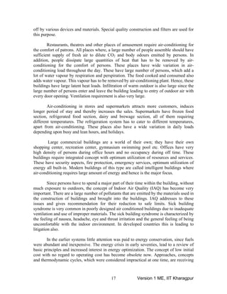 off by various devices and materials. Special quality construction and filters are used for
Air-conditioning in stores and supermarkets attracts more customers, induces
equate
entilation and use of improper materials. The sick building syndrome is characterized by
this purpose.
Restaurants, theatres and other places of amusement require air-conditioning for
the comfort of patrons. All places where, a large number of people assemble should have
sufficient supply of fresh air to dilute CO2 and body odours emitted by persons. In
addition, people dissipate large quantities of heat that has to be removed by air-
conditioning for the comfort of persons. These places have wide variation in air-
conditioning load throughout the day. These have large number of persons, which add a
lot of water vapour by respiration and perspiration. The food cooked and consumed also
adds water vapour. This vapour has to be removed by air-conditioning plant. Hence, these
buildings have large latent heat loads. Infiltration of warm outdoor is also large since the
large number of persons enter and leave the building leading to entry of outdoor air with
every door opening. Ventilation requirement is also very large.
syndrome is very common in poorly designed air conditioned buildings due to inad
longer period of stay and thereby increases the sales. Supermarkets have frozen food
section, refrigerated food section, dairy and brewage section, all of them requiring
different temperatures. The refrigeration system has to cater to different temperatures,
apart from air-conditioning. These places also have a wide variation in daily loads
depending upon busy and lean hours, and holidays.
Large commercial buildings are a world of their own; they have their own
shopping center, recreation center, gymnasium swimming pool etc. Offices have very
high density of persons during office hours and no occupancy during off time. These
buildings require integrated concept with optimum utilization of resources and services.
These have security aspects, fire protection, emergency services, optimum utilization of
energy all built-in. Modern buildings of this type are called intelligent buildings where
air-conditioning requires large amount of energy and hence is the major focus.
Since persons have to spend a major part of their time within the building, without
much exposure to outdoors, the concept of Indoor Air Quality (IAQ) has become very
important. There are a large number of pollutants that are emitted by the materials used in
the construction of buildings and brought into the buildings. IAQ addresses to these
issues and gives recommendation for their reduction to safe limits. Sick building
v
the feeling of nausea, headache, eye and throat irritation and the general feeling of being
uncomfortable with the indoor environment. In developed countries this is leading to
litigation also.
In the earlier systems little attention was paid to energy conservation, since fuels
were abundant and inexpensive. The energy crisis in early seventies, lead to a review of
basic principles and increased interest in energy optimization. The concept of low initial
cost with no regard to operating cost has become obsolete now. Approaches, concepts
and thermodynamic cycles, which were considered impractical at one time, are receiving
Version 1 ME, IIT Kharagpur17
 