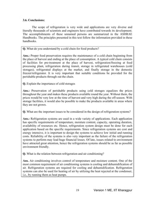 3.6. Conclusions:
The scope of refrigeration is very wide and applications are very diverse and
literally thousands of scientists and engineers have contributed towards its development.
The accomplishments of these unnamed persons are summarized in the ASHRAE
Handbooks. The principles presented in this text follow the information provided in these
handbooks.
Q. What do you understand by a cold chain for food products?
Ans.: Proper food preservation requires the maintenance of a cold chain beginning from
the place of harvest and ending at the place of consumption. A typical cold chain consists
of facilities for pre-treatment at the place of harvest, refrigeration/freezing at food
processing plant, refrigeration during transit, storage in refrigerated warehouses (cold
storages), refrigerated displays at the market, and finally storage in the domestic
freezer/refrigerator. It is very important that suitable conditions be provided for the
perishable products through out the chain.
Q. Explain the importance of cold storages
Ans.: Preservation of perishable products using cold storages equalizes the prices
throughout the year and makes these products available round the year. Without them, the
prices would be very low at the time of harvest and very high during the off-season. With
storage facilities, it would also be possible to make the products available in areas where
they are not grown.
Q. What are the important issues to be considered in the design of refrigeration systems?
Ans.: Refrigeration systems are used in a wide variety of applications. Each application
has specific requirements of temperature, moisture content, capacity, operating duration,
availability of resources etc. Hence, refrigeration system design must be done for each
application based on the specific requirements. Since refrigeration systems are cost and
energy intensive, it is important to design the systems to achieve low initial and running
costs. Reliability of the systems is also very important as the failure of the refrigeration
systems to perform may lead huge financial losses. Of late, issues related to environment
have attracted great attention, hence the refrigeration systems should be as far as possible
environment friendly.
Q. What is the relation between refrigeration and air conditioning?
Ans. Air conditioning involves control of temperature and moisture content. One of the
most common requirement of air conditioning systems is cooling and dehumidification of
air. Refrigeration systems are required for cooling and dehumidification. Refrigeration
systems can also be used for heating of air by utilizing the heat rejected at the condenser,
i.e., by running them as heat pumps.
Version 1 ME, IIT Kharagpur19
 