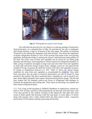 Fig.3.3. Photograph of a typical cold storage
The cold chain has proved to be very effective in reducing spoilage of food and in
food preservation. It is estimated that in India, the post-harvest loss due to inadequate
cold storage facilities is high as 30 percent of the total output. The quality of remaining
70 percent is also affected by inadequate cold chain facilities. This shows the importance
of proper refrigeration facilities in view of the growing food needs of the ever-growing
population. Refrigeration helps in retaining the sensory, nutritional and eating qualities of
the food. The excess crop of fruits and vegetables can be stored for use during peak
demands and off-season; and transported to remote locations by refrigerated transport. In
India, storage of potatoes and apples in large scale and some other fruits and vegetables
in small scale and frozen storage of peas, beans, cabbage, carrots etc. has improved the
standard of living. In general, the shelf life of most of the fruits and vegetables increases
by storage at temperatures between 0 to 10o
C. Table 3.2 shows the typical storage
conditions for some fruits and vegetables as recommended by ASHRAE. Nuts, dried
fruits and pulses that are prone to bacterial deterioration can also be stored for long
periods by this method. The above mentioned fruits, vegetables etc, can be stored in raw
state. Some highly perishable items require initial processing before storage. The fast and
busy modern day life demands ready-to-eat frozen or refrigerated food packages to
eliminate the preparation and cooking time. These items are becoming very popular and
these require refrigeration plants.
3.2.2. Fish: Icing of fish according to ASHRAE Handbook on Applications, started way
back in 1938. In India, iced fish is still transported by rail and road, and retail stores store
it for short periods by this method. Freezing of fish aboard the ship right after catch
results in better quality than freezing it after the ship docks. In some ships, it is frozen
along with seawater since it takes months before the ships return to dock. Long-term
preservation of fish requires cleaning, processing and freezing.
Version 1 ME, IIT Kharagpur5
 