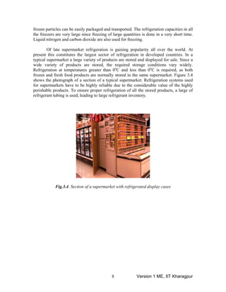 frozen particles can be easily packaged and transported. The refrigeration capacities in all
the freezers are very large since freezing of large quantities is done in a very short time.
Liquid nitrogen and carbon dioxide are also used for freezing.
Of late supermarket refrigeration is gaining popularity all over the world. At
present this constitutes the largest sector of refrigeration in developed countries. In a
typical supermarket a large variety of products are stored and displayed for sale. Since a
wide variety of products are stored, the required storage conditions vary widely.
Refrigeration at temperatures greater than 0o
C and less than 0o
C is required, as both
frozen and fresh food products are normally stored in the same supermarket. Figure 3.4
shows the photograph of a section of a typical supermarket. Refrigeration systems used
for supermarkets have to be highly reliable due to the considerable value of the highly
perishable products. To ensure proper refrigeration of all the stored products, a large of
refrigerant tubing is used, leading to large refrigerant inventory.
Fig.3.4. Section of a supermarket with refrigerated display cases
Version 1 ME, IIT Kharagpur8
 