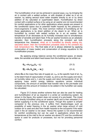 The humidification of air can be achieved in several ways, e.g. by bringing the
air in contact with a wetted surface, or with droplets of water as in an air
washer, by adding aerosol sized water droplets directly to air or by direct
addition of dry saturated or superheated steam. Humidification by direct
contact with a wetted surface or by using an air washer are not recommended
for comfort applications or for other applications where people are present in
the conditioned space due to potential health hazards by the presence of
micro-organisms in water. The most common method of humidifying air for
these applications is by direct addition of dry steam to air. When air is
humidified by contact with wetted surface as in an air washer, then
temperature of air decreases as its humidity increases due to simultaneous
transfer of sensible and latent heat. If the air washer functions as an adiabatic
saturator, then humidification proceeds along the constant wet bulb
temperature line. However, when air is humidified by directly adding dry,
saturated steam, then the humidification proceeds close to the constant dry
bulb temperature line. The final state of air is always obtained by applying
conservation of mass (water) and conservation of energy equations to the
humidification process.
By applying energy balance across the conditioned space, at steady
state, the sensible and latent heat losses from the building can be written as:
)
t
t
(
c
m
Q i
s
pm
s
.
s −
= (31.3)
)
w
w
(
h
m
Q i
s
fg
s
.
l −
= (31.4)
where is the mass flow rate of supply air, c
s
.
m is the specific heat of air, h
pm fg
is the latent heat of vapourization of water, w and w
s i are the supply and return
air humidity ratios and t , t
s i are the supply and return temperatures of air. By
applying mass and/or energy balance equations across individual
components, the amount of sensible heat transfer rate to the pre-heater and
re-heater and the amount of moisture to be added in the humdifier can easily
be calculated.
Figure 31.5 shows another scheme that can also be used for heating
and humidification of air as required in a winter air conditioning system. As
shown in the figure, this system does not consist of a pre-heater. The mixed
air is directly humidified using an air washer (m-1) and is then reheated (1-s)
before supplying it to the conditioned space. Though this system is simpler
compared to the previous one, it suffers from disadvantages such as
possibility of water freezing in the air washer when large amount of cold
outdoor air is used and also from health hazards to the occupants if the water
used in the air washer is not clean. Hence this system is not recommended
for comfort conditioning but can be used in applications where the air
temperatures at the inlet to the air washer are above 0o
C and the conditioned
space is used for products or processes, but not for providing personnel
comfort.
Version 1 ME, IIT Kharagpur 11
 