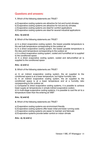 Questions and answers:
1. Which of the following statements are TRUE?
a) Evaporative cooling systems are attractive for hot and humid climates
b) Evaporative cooling systems are attractive for hot and dry climates
c) Evaporative cooling systems are ideal for comfort applications
d) Evaporative cooling systems are ideal for several industrial applications
Ans.: b) and d)
2. Which of the following statements are TRUE?
a) In a direct evaporative cooling system, the lowest possible temperature is
the wet bulb temperature corresponding to the outdoor air
b) In a direct evaporative cooling system, the lowest possible temperature is
the dew point temperature corresponding to the outdoor air
c) In a direct evaporative cooling system, cooled and humidified air is supplied
to the conditioned space
d) In a direct evaporative cooling system, cooled and dehumidified air is
supplied to the conditioned space
Ans.: a) and c)
3. Which of the following statements are TRUE?
a) In an indirect evaporative cooling system, the air supplied to the
conditioned space is at a lower temperature, but higher humidity ratio
b) In an indirect evaporative cooling system, the air supplied to the
conditioned space is at a lower temperature and at a humidity ratio
corresponding to the outdoor air
c) Compared to direct evaporative cooling systems, it is possible to achieve
lower supply air temperatures in simple indirect evaporative coolers
d) In multi-stage evaporative cooling systems, it is possible to cool the air to a
temperature lower than the entering air WBT
Ans.: b) and d)
4. Which of the following statements are TRUE?
a) Evaporative cooling systems are environment friendly
b) Evaporative cooling systems offer lower initial and lower running costs
c) Evaporative cooling systems are easier to maintain and fabricate
d) Evaporative systems provide better control on indoor climate
Ans.: a), b) and c)
Version 1 ME, IIT Kharagpur 14
 