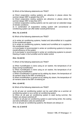 5. Which of the following statements are TRUE?
a) Direct evaporative cooling systems are attractive in places where the
summer design WBT is greater than 24o
C
b) Direct evaporative cooling systems are attractive in places where the
summer design WBT is less than 24o
C
c) Indirect evaporative cooling systems can be used over an extended range
of climatic conditions
d) A combination of evaporative cooling system with conventional air
conditioning system can offer better overall performance
Ans.: b), c) and d)
6. Which of the following statements are TRUE?
a) In winter air conditioning systems, heated and dehumidified air is supplied
to the conditioned space
b) In winter air conditioning systems, heated and humidified air is supplied to
the conditioned space
c) A pre-heater is recommended in winter air conditioning systems to improve
overall efficiency of the system
d) A pre-heater is recommended in winter air conditioning systems to prevent
freezing of water in the humidifier and for better control
Ans.: b) and d)
7. Which of the following statements are TRUE?
a) When humidification is done using an air washer, the temperature of air
drops during humidification
b) When humidification is done using an air washer, the temperature of air
rises during humidification
c) When humidification is carried out by adding dry steam, the temperature of
air remains close to the WBT of entering air
d) When humidification is carried out by adding dry steam, the temperature of
air remains close to the DBT of entering air
Ans.: a) and d)
8. Which of the following statements are TRUE?
a) An all year air conditioning system can be used either as a summer air
conditioning system or as a winter air conditioning system
b) When an all year air conditioning system is used during summer, the
heaters are always switched-off
c) When an all year air conditioning system is used during winter, the cooling
and dehumidification coils are switched-off
d) In an all year air conditioning systems, the blowers are always on
Ans.: a), c) and d)
Version 1 ME, IIT Kharagpur 15
 