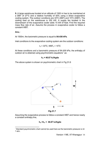 9. A large warehouse located at an altitude of 1500 m has to be maintained at
a DBT of 27o
C and a relative humidity of 50% using a direct evaporative
cooling system. The outdoor conditions are 33o o
C (DBT) and 15 C (WBT). The
cooling load on the warehouse is 352 kW. A supply fan located in the
downstream of the evaporative cooler adds 15 kW of heat. Find the required
mass flow rate of air. Assume the process in evaporative cooler to follow a
constant WBT.
Ans.:
At 1500m, the barometric pressure is equal to 84.436 kPa.
Inlet conditions to the evaporative cooling system are the outdoor conditions:
to = 33o
C, WBT = 15o
C
o
At these conditions and a barometric pressure of 84.436 kPa, the enthalpy of
outdoor air is obtained using psychrometric equations1
as:
ho = 46.67 kJ/kgda
The above system is shown on psychrometric chart in Fig.31.6
o
s
o’
w
t
Fig.31.7
i
Assuming the evaporative process to follow a constant WBT and hence nearly
a constant enthalpy line,
ho =h = 46.67 kJ/kgda
o’
1
Standard psychrometric chart cannot be used here as the barometric pressure is nit
1 atm.
Version 1 ME, IIT Kharagpur 16
 
