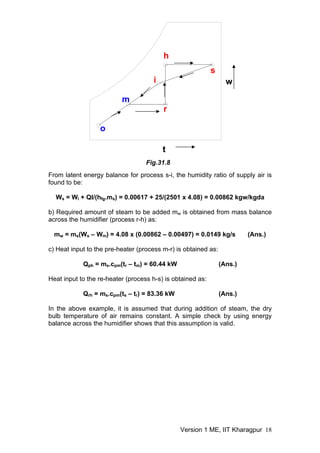 From latent energy balance for process s-i, the humidity ratio of supply air is
found to be:
Ws = Wi + Ql/(hfg.ms) = 0.00617 + 25/(2501 x 4.08) = 0.00862 kgw/kgda
b) Required amount of steam to be added mw is obtained from mass balance
across the humidifier (process r-h) as:
mw = ms(Ws – Wm) = 4.08 x (0.00862 – 0.00497) = 0.0149 kg/s (Ans.)
c) Heat input to the pre-heater (process m-r) is obtained as:
Qph = ms.cpm(tr – tm) = 60.44 kW (Ans.)
Heat input to the re-heater (process h-s) is obtained as:
Qrh = ms.cpm(ts – tr) = 83.36 kW (Ans.)
In the above example, it is assumed that during addition of steam, the dry
bulb temperature of air remains constant. A simple check by using energy
balance across the humidifier shows that this assumption is valid.
o
m
s
w
t
Fig.31.8
i
r
h
Version 1 ME, IIT Kharagpur 18
 