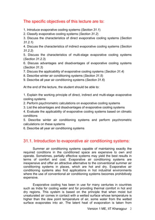 The specific objectives of this lecture are to:
1. Introduce evaporative cooling systems (Section 31.1)
2. Classify evaporative cooling systems (Section 31.2)
3. Discuss the characteristics of direct evaporative cooling systems (Section
31.2.1)
4. Discuss the characteristics of indirect evaporative cooling systems (Section
31.2.2)
5. Discuss the characteristics of multi-stage evaporative cooling systems
(Section 31.2.3)
6. Discuss advantages and disadvantages of evaporative cooling systems
(Section 31.3)
7. Discuss the applicability of evaporative cooling systems (Section 31.4)
8. Describe winter air conditioning systems (Section 31.5)
9. Describe all year air conditioning systems (Section 31.6)
At the end of the lecture, the student should be able to:
1. Explain the working principle of direct, indirect and multi-stage evaporative
cooling systems
2. Perform psychrometric calculations on evaporative cooling systems
3. List the advantages and disadvantages of evaporative cooling systems
4. Evaluate the applicability of evaporative cooling systems based on climatic
conditions
5. Describe winter air conditioning systems and perform psychrometric
calculations on these systems
6. Describe all year air conditioning systems
31.1. Introduction to evaporative air conditioning systems:
Summer air conditioning systems capable of maintaining exactly the
required conditions in the conditioned space are expensive to own and
operate. Sometimes, partially effective systems may yield the best results in
terms of comfort and cost. Evaporative air conditioning systems are
inexpensive and offer an attractive alternative to the conventional summer air
conditioning systems in places, which are hot and dry. Evaporative air
conditioning systems also find applications in hot industrial environments
where the use of conventional air conditioning systems becomes prohibitively
expensive.
Evaporative cooling has been in use for many centuries in countries
such as India for cooling water and for providing thermal comfort in hot and
dry regions. This system is based on the principle that when moist but
unsaturated air comes in contact with a wetted surface whose temperature is
higher than the dew point temperature of air, some water from the wetted
surface evaporates into air. The latent heat of evaporation is taken from
Version 1 ME, IIT Kharagpur 2
 