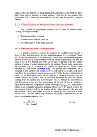 water, air or both of them. In this process, the air loses sensible heat but gains
latent heat due to transfer of water vapour. Thus the air gets cooled and
humidified. The cooled and humidified air can be used for providing thermal
comfort.
31.2. Classification of evaporative cooling systems:
The principle of evaporative cooling can be used in several ways.
Cooling can be provided by:
1. Direct evaporation process
2. Indirect evaporation process, or
3. A combination or multi-stage systems
31.2.1. Direct evaporative cooling systems:
In direct evaporative cooling, the process or conditioned air comes in
direct contact with the wetted surface, and gets cooled and humidified. Figure
31.1 shows the schematic of an elementary direct, evaporative cooling system
and the process on a psychrometric chart. As shown in the figure, hot and dry
outdoor air is first filtered and then is brought in contact with the wetted
surface or spray of water droplets in the air washer. The air gets cooled and
dehumidified due to simultaneous transfer of sensible and latent heats
between air and water (process o-s). The cooled and humidified air is
supplied to the conditioned space, where it extracts the sensible and latent
heat from the conditioned space (process s-i). Finally the air is exhausted at
state i. In an ideal case when the air washer is perfectly insulated and an
infinite amount of contact area is available between air and the wetted
surface, then the cooling and humidification process follows the constant wet
bulb temperature line and the temperature at the exit of the air washer is
equal to the wet bulb temperature of the entering air (to,wbt), i.e., the process
becomes an adiabatic saturation process. However, in an actual system the
temperature at the exit of the air washer will be higher than the inlet wet bulb
temperature due to heat leaks from the surroundings and also due to finite
contact area. One can define the saturation efficiency or effectiveness of the
evaporative cooling system ε as:
)
t
t
(
)
t
t
(
wbt
,
o
o
s
o
−
−
=
ε (31.1)
Version 1 ME, IIT Kharagpur 3
 