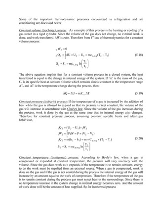 11
Some of the important thermodynamic processes encountered in refrigeration and air
conditioning are discussed below.
Constant volume (isochoric) process: An example of this process is the heating or cooling of a
gas stored in a rigid cylinder. Since the volume of the gas does not change, no external work is
done, and work transferred WΔ zero. Therefore from 1is st
law of thermodynamics for a constant
volume process:
⎟⎟
⎠
⎞
⎜⎜
⎝
⎛
=−
−=−∫ ==
=
1
2
avg,v12
12avg,v12
2
1
21
21
T
T
lnmcSS
)TT(mcUUdUQ
0W
(5.18)
The above equation implies that for a constant volume process in a closed system, the heat
transferred is equal to the change in internal energy of the system. If ‘m’ is the mass of the gas,
Cv is its specific heat at constant volume which remains almost constant in the temperature range
ΔT, and ΔT is the temperature change during the process, then:
T.C.mUQ v Δ=Δ=Δ (5.19)
Constant pressure (isobaric) process: If the temperature of a gas is increased by the addition of
heat while the gas is allowed to expand so that its pressure is kept constant, the volume of the
gas will increase in accordance with Charles law. Since the volume of the gas increases during
the process, work is done by the gas at the same time that its internal energy also changes.
Therefore for constant pressure process, assuming constant specific heats and ideal gas
behaviour,
⎟⎟
⎠
⎞
⎜⎜
⎝
⎛
=−
−××=−=
−×=∫=
+−=
1
2
avg,p12
12avg,p1221
12
2
1
21
211221
T
T
lnmcSS
)TT(Cm)hh(mQ
)VV(PPdVW
W)UU(Q
(5.20)
Constant temperature (isothermal) process: According to Boyle’s law, when a gas is
compressed or expanded at constant temperature, the pressure will vary inversely with the
volume. Since the gas does work as it expands, if the temperature is to remain constant, energy
to do the work must be supplied from an external source. When a gas is compressed, work is
done on the gas and if the gas is not cooled during the process the internal energy of the gas will
increase by an amount equal to the work of compression. Therefore if the temperature of the gas
is to remain constant during the process gas must reject heat to the surroundings. Since there is
no temperature increase in the system change in internal energy becomes zero. And the amount
of work done will be the amount of heat supplied. So for isothermal process
Version 1 ME, IIT Kharagpur11
 