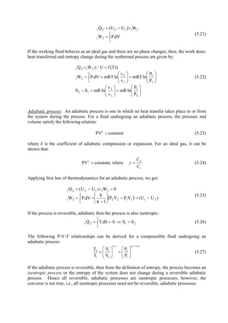 12
∫=
+−=
2
1
21
211221
dV.PW
W)UU(Q
(5.21)
If the working fluid behaves as an ideal gas and there are no phase changes, then, the work done,
heat transferred and entropy change during the isothermal process are given by:
⎟⎟
⎠
⎞
⎜⎜
⎝
⎛
=⎟⎟
⎠
⎞
⎜⎜
⎝
⎛
=−
∫ ⎟⎟
⎠
⎞
⎜⎜
⎝
⎛
=⎟⎟
⎠
⎞
⎜⎜
⎝
⎛
==
==
2
1
1
2
12
2
1 2
1
1
2
21
2121
P
P
lnmR
v
v
lnmRSS
P
P
lnmRT
v
v
lnmRTdV.PW
))T(fU(WQ ∵
(5.22)
Adiabatic process: An adiabatic process is one in which no heat transfer takes place to or from
the system during the process. For a fluid undergoing an adiabatic process, the pressure and
volume satisfy the following relation:
PV constantk
= (5.23)
where k is the coefficient of adiabatic compression or expansion. For an ideal gas, it can be
shown that:
PV constant, where p
v
C
C
γ
γ= = (5.24)
Applying first law of thermodynamics for an adiabatic process, we get:
( ) )UU(VPVP
1k
k
dV.PW
0W)UU(Q
211122
2
1
21
211221
−=−⎟
⎠
⎞
⎜
⎝
⎛
−
∫ ==
=+−=
(5.25)
If the process is reversible, adiabatic then the process is also isentropic:
21
2
1
21 SS0dS.TQ =⇒∫ == (5.26)
The following P-V-T relationships can be derived for a compressible fluid undergoing an
adiabatic process:
1 (
2 1 2
1 2 1
T V P
T V P
k k− −
⎛ ⎞ ⎛ ⎞
= =⎜ ⎟ ⎜ ⎟
⎝ ⎠ ⎝ ⎠
1)/k
(5.27)
If the adiabatic process is reversible, then from the definition of entropy, the process becomes an
isentropic process or the entropy of the system does not change during a reversible adiabatic
process. Hence all reversible, adiabatic processes are isentropic processes, however, the
converse is not true, i.e., all isentropic processes need not be reversible, adiabatic processes.
Version 1 ME, IIT Kharagpur12
 