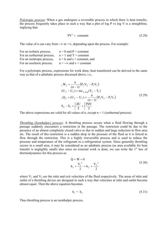 13
Polytropic process: When a gas undergoes a reversible process in which there is heat transfer,
the process frequently takes place in such a way that a plot of log P vs log V is a straightline,
implying that:
PV constantn
= (5.28)
The value of n can vary from −∞ to +∞, depending upon the process. For example:
For an isobaric process, n = 0 and P = constant
For an isothermal process, n = 1 and T = constant
For an isentropic process, n = k and s = constant, and
For an isochoric process, n = −∞ and v = constant
For a polytropic process, expressions for work done, heat transferred can be derived in the same
way as that of a adiabatic process discussed above, i.e.,
( )
( )
∫+∫=−
−
−
+−=
−=−
−
−
=
2
1
2
1
12
11221221
12avg,v12
112221
T
PdV
T
dU
SS
VPVP
)1n(
n
)UU(Q
)TT(mc)UU(
VPVP
)1n(
n
W
(5.29)
The above expressions are valid for all values of n, except n = 1 (isothermal process)
Throttling (Isenthalpic) process: A throttling process occurs when a fluid flowing through a
passage suddenly encounters a restriction in the passage. The restriction could be due to the
presence of an almost completely closed valve or due to sudden and large reduction in flow area
etc. The result of this restriction is a sudden drop in the pressure of the fluid as it is forced to
flow through the restriction. This is a highly irreversible process and is used to reduce the
pressure and temperature of the refrigerant in a refrigeration system. Since generally throttling
occurs in a small area, it may be considered as an adiabatic process (as area available for heat
transfer is negligibly small) also since no external work is done, we can write the 1st
law of
thermodynamics for this process as:
2
V
h
2
V
h
0WQ
2
2
2
2
1
1
..
+=+
==
(5.30)
where V1 and V2 are the inlet and exit velocities of the fluid respectively. The areas of inlet and
outlet of a throttling device are designed in such a way that velocities at inlet and outlet become
almost equal. Then the above equation becomes
1 2h = h (5.31)
Thus throttling process is an isenthalpic process.
Version 1 ME, IIT Kharagpur13
 