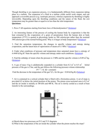 14
Though throttling is an expansion process, it is fundamentally different from expansion taking
place in a turbine. The expansion of a fluid in a turbine yields useful work output, and can
approach a reversible process (e.g. isentropic process), whereas expansion by throttling is highly
irreversible. Depending upon the throttling conditions and the nature of the fluid, the exit
temperature may be greater than or equal to or less than the inlet temperature.
Questions:
1. Prove T dS equations starting from basic laws of thermodynamics? (Solution)
2. An interesting feature of the process of cooling the human body by evaporation is that the
heat extracted by the evaporation of a gram of perspiration from the human skin at body
temperature (37°C) is quoted in physiology books as 580 calories/gm rather than the nominal
540 calories/gm at the normal boiling point. Why is it larger at body temperature? (Solution)
3. Find the saturation temperature, the changes in specific volume and entropy during
evaporation, and the latent heat of vaporization of steam at 0.1 MPa ? (Solution)
4. Under what conditions of pressure and temperature does saturated steam have a entropy of
6.4448 kJ/kg K? State the specific volume and entropy under such conditions. (Solution)
5. Find the enthalpy of steam when the pressure is 2 MPa and the specific volume is 0.09 m3
/kg.
(Solution)
6. A gas of mass 4 kg is adiabatically expanded in a cylinder from 0.2 m3
to 0.5 m3
Initial
pressure of the gas is 2 bar, and the gas follows the following pressure-volume relationship
1.4
KPV = (K= constant)
Find the decrease in the temperature of the gas? (CV for the gas = 0.84 kJ/kg-K) (Solution)
7. Air is contained in a vertical cylinder that is fitted with a frictionless piston. A set of stops is
provided 0.5 m below the initial position of the piston. The piston cross-sectional area is 0.5 m2
and the air inside is initially at 100 kPa and 400 K. The air is slowly cooled as a result of heat
transfer to the surroundings.
a) Sketch these two processes on P-V and T-V diagrams
b) What is the temperature of the air inside the cylinder when the piston reaches the stops?
Version 1 ME, IIT Kharagpur14
 
