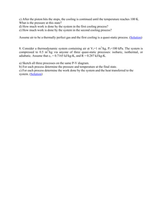 15
c) After the piston hits the stops, the cooling is continued until the temperature reaches 100 K.
What is the pressure at this state?
d) How much work is done by the system in the first cooling process?
e) How much work is done by the system in the second cooling process?
Assume air to be a thermally perfect gas and the first cooling is a quasi-static process. (Solution)
8. Consider a thermodynamic system containing air at V1=1 m3
/kg, P1=100 kPa. The system is
compressed to 0.5 m3
/kg via anyone of three quasi-static processes: isobaric, isothermal, or
adiabatic. Assume that cv = 0.7165 kJ/kg-K, and R = 0.287 kJ/kg-K.
a) Sketch all three processes on the same P-V diagram.
b) For each process determine the pressure and temperature at the final state.
c) For each process determine the work done by the system and the heat transferred to the
system. (Solution)
Version 1 ME, IIT Kharagpur15
 