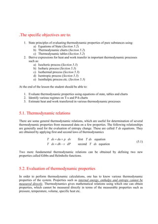 2
.The specific objectives are to:
1. State principles of evaluating thermodynamic properties of pure substances using:
a) Equations of State (Section 5.2)
b) Thermodynamic charts (Section 5.2)
c) Thermodynamic tables (Section 5.2)
2. Derive expressions for heat and work transfer in important thermodynamic processes
such as:
a) Isochoric process (Section 5.3)
b) Isobaric process (Section 5.3)
c) Isothermal process (Section 5.3)
d) Isentropic process (Section 5.3)
e) Isenthalpic process etc. (Section 5.3)
At the end of the lesson the student should be able to:
1. Evaluate thermodynamic properties using equations of state, tables and charts
2. Identify various regimes on T-s and P-h charts
3. Estimate heat and work transferred in various thermodynamic processes
5.1. Thermodynamic relations
There are some general thermodynamic relations, which are useful for determination of several
thermodynamic properties from measured data on a few properties. The following relationships
are generally used for the evaluation of entropy change. These are called T ds equations. They
are obtained by applying first and second laws of thermodynamics
first equation
second equation
T ds du p dv T ds
T ds dh v dP T ds
= +
= −
(5.1)
Two more fundamental thermodynamic relations can be obtained by defining two new
properties called Gibbs and Helmholtz functions.
5.2. Evaluation of thermodynamic properties
In order to perform thermodynamic calculations, one has to know various thermodynamic
properties of the system. Properties such as internal energy, enthalpy and entropy cannot be
measured directly. Thermodynamics gives mathematical relations using which one can obtain
properties, which cannot be measured directly in terms of the measurable properties such as
pressure, temperature, volume, specific heat etc.
Version 1 ME, IIT Kharagpur 2
 