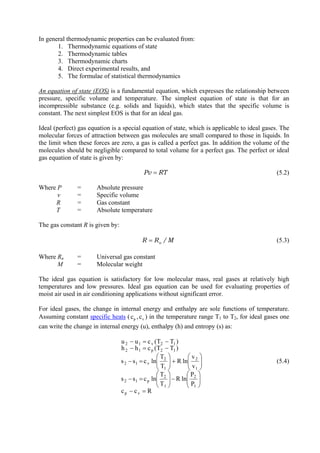 3
In general thermodynamic properties can be evaluated from:
1. Thermodynamic equations of state
2. Thermodynamic tables
3. Thermodynamic charts
4. Direct experimental results, and
5. The formulae of statistical thermodynamics
An equation of state (EOS) is a fundamental equation, which expresses the relationship between
pressure, specific volume and temperature. The simplest equation of state is that for an
incompressible substance (e.g. solids and liquids), which states that the specific volume is
constant. The next simplest EOS is that for an ideal gas.
Ideal (perfect) gas equation is a special equation of state, which is applicable to ideal gases. The
molecular forces of attraction between gas molecules are small compared to those in liquids. In
the limit when these forces are zero, a gas is called a perfect gas. In addition the volume of the
molecules should be negligible compared to total volume for a perfect gas. The perfect or ideal
gas equation of state is given by:
RTPv = (5.2)
Where P = Absolute pressure
v = Specific volume
R = Gas constant
T = Absolute temperature
The gas constant R is given by:
M/RR u= (5.3)
Where Ru = Universal gas constant
M = Molecular weight
The ideal gas equation is satisfactory for low molecular mass, real gases at relatively high
temperatures and low pressures. Ideal gas equation can be used for evaluating properties of
moist air used in air conditioning applications without significant error.
For ideal gases, the change in internal energy and enthalpy are sole functions of temperature.
Assuming constant specific heats ( pc , ) in the temperature range Tvc 1 to T2, for ideal gases one
can write the change in internal energy (u), enthalpy (h) and entropy (s) as:
Rcc
P
P
lnR
T
T
lncss
v
v
lnR
T
T
lncss
)TT(chh
)TT(cuu
vp
1
2
1
2
p12
1
2
1
2
v12
12p12
12v12
=−
⎟⎟
⎠
⎞
⎜⎜
⎝
⎛
−⎟⎟
⎠
⎞
⎜⎜
⎝
⎛
=−
⎟⎟
⎠
⎞
⎜⎜
⎝
⎛
+⎟⎟
⎠
⎞
⎜⎜
⎝
⎛
=−
−=−
−=−
(5.4)
Version 1 ME, IIT Kharagpur 3
 