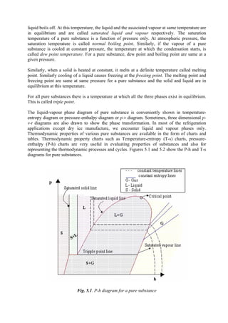 5
liquid boils off. At this temperature, the liquid and the associated vapour at same temperature are
in equilibrium and are called saturated liquid and vapour respectively. The saturation
temperature of a pure substance is a function of pressure only. At atmospheric pressure, the
saturation temperature is called normal boiling point. Similarly, if the vapour of a pure
substance is cooled at constant pressure, the temperature at which the condensation starts, is
called dew point temperature. For a pure substance, dew point and boiling point are same at a
given pressure.
Similarly, when a solid is heated at constant, it melts at a definite temperature called melting
point. Similarly cooling of a liquid causes freezing at the freezing point. The melting point and
freezing point are same at same pressure for a pure substance and the solid and liquid are in
equilibrium at this temperature.
For all pure substances there is a temperature at which all the three phases exist in equilibrium.
This is called triple point.
The liquid-vapour phase diagram of pure substance is conveniently shown in temperature-
entropy diagram or pressure-enthalpy diagram or p-v diagram. Sometimes, three dimensional p-
v-t diagrams are also drawn to show the phase transformation. In most of the refrigeration
applications except dry ice manufacture, we encounter liquid and vapour phases only.
Thermodynamic properties of various pure substances are available in the form of charts and
tables. Thermodynamic property charts such as Temperature-entropy (T-s) charts, pressure-
enthalpy (P-h) charts are very useful in evaluating properties of substances and also for
representing the thermodynamic processes and cycles. Figures 5.1 and 5.2 show the P-h and T-s
diagrams for pure substances.
Fig. 5.1. P-h diagram for a pure substance
Version 1 ME, IIT Kharagpur 5
 