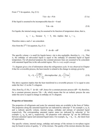 8
From 1st
T ds equation , Eq. (5.1):
dvPdudsT += (5.1a)
If the liquid is assumed to be incompressible then dv = 0 and
dudsT = (5.8)
For liquids, the internal energy may be assumed to be function of temperature alone, that is,
a a' a a' a au = u , because T = T this implies that s = s '
Therefore states a and are coincident.a′
Also from the 2nd
T ds equation, Eq. (5.1)
T ds=dh - vdP (5.1b)
The specific volume v is small for liquids hence v dp is also negligible, therefore ha = ha’, That
is, the enthalpy of sub-cooled liquid is equal to the enthalpy of saturated liquid at liquid
temperature. For all practical purposes the constant pressure lines are assumed to be coincident
with saturated liquid line in the sub-cooled region. This is a very useful concept.
T-s diagram gives a lot of information about the refrigeration cycle. It was observed in Chapter
4 that for a reversible process, the heat transfer is related to the change in entropy given by:
⎟
⎠
⎞
⎜
⎝
⎛
∫=⎟
⎠
⎞
⎜
⎝
⎛
∫
δ
=−
2
1
21
rev
int
2
1
12 ds.TQthatimpliesthis,
T
Q
SS (5.9)
The above equation implies that the heat transferred in a reversible process 1-2 is equal to area
under the line 1-2 on the T-s diagram.
Also, from Eq. (5.1b), T nce for a constant pressure process (dP = 0), therefore,
for a constant pressure process Tds = dh, which means that for an isobaric process the area
under the curve is equal to change in enthalpy on T-s diagram.
ds=dh - vdP , he
Properties at Saturation
The properties of refrigerants and water for saturated states are available in the form of Tables.
The properties along the saturated liquid line are indicated by subscript ‘f’ for example vf, uf, hf
and sf indicate specific volume, internal energy, enthalpy and entropy of saturated liquid
respectively. The corresponding saturated vapour states are indicated by subscript ‘g’ for
example vg, ug, hg and sg respectively. All properties with subscript ‘fg’ are the difference
between saturated vapour and saturated liquid states. For example, hfg = hg - hf , the latent heat
of vaporization.
The specific volume, internal energy, enthalpy and entropy of the mixture in two-phase region
may be found in terms of quality, ‘x’ of the mixture. The quality of the mixture denotes the mass
Version 1 ME, IIT Kharagpur 8
 