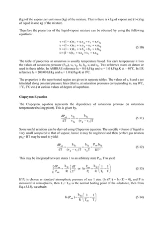 9
(kg) of the vapour per unit mass (kg) of the mixture. That is there is x kg of vapour and (1-x) kg
of liquid in one kg of the mixture.
Therefore the properties of the liquid-vapour mixture can be obtained by using the following
equations:
fgfgf
fgfgf
fgfgf
fgfgf
s.xss.xs)x1(s
h.xhh.xh)x1(h
u.xuu.xu)x1(u
v.xvv.xv)x1(v
+=+−=
+=+−=
+=+−=
+=+−=
(5.10)
The table of properties at saturation is usually temperature based. For each temperature it lists
the values of saturation pressure (Psat), vf, vg, hf, hg, sf and sg. Two reference states or datum or
used in these tables. In ASHRAE reference hf = 0.0 kJ/kg and sf = 1.0 kJ/kg.K at – 40o
C. In IIR
reference hf = 200.00 kJ/kg and sf = 1.0 kJ/kg-K at 0o
C.
The properties in the superheated region are given in separate tables. The values of v, h and s are
tabulated along constant pressure lines (that is, at saturation pressures corresponding to, say 0o
C,
1o
C, 2o
C etc.) at various values of degree of superheat.
Clapeyron Equation
The Clapeyron equation represents the dependence of saturation pressure on saturation
temperature (boiling point). This is given by,
T)vv(
h
v
s
Td
dP
fg
fg
fg
fgsat
−
== (5.11)
Some useful relations can be derived using Clapeyron equation. The specific volume of liquid is
very small compared to that of vapour, hence it may be neglected and then perfect gas relation
pvg= RT may be used to yield:
2
fgsat
g
fg
fg
fgsat
RT
.hP
Tv
h
T)vv(
h
Td
dP
==
−
= (5.12)
This may be integrated between states 1 to an arbitrary state Psat, T to yield
⎟⎟
⎠
⎞
⎜⎜
⎝
⎛
−=∫=∫
T
1
T
1
R
h
P
P
lnor
T
dT
R
h
P
dP
1
fg
1
sat
T
T
2
fg
p
p sat
sat
11
(5.13)
If P1 is chosen as standard atmospheric pressure of say 1 atm. (ln (P1) = ln (1) = 0), and P is
measured in atmospheres, then T1= Tnb is the normal boiling point of the substance, then from
Eq. (5.13), we obtain:
⎟⎟
⎠
⎞
⎜⎜
⎝
⎛
−=
T
1
T
1
R
h
)P(ln
nb
fg
sat (5.14)
Version 1 ME, IIT Kharagpur 9
 