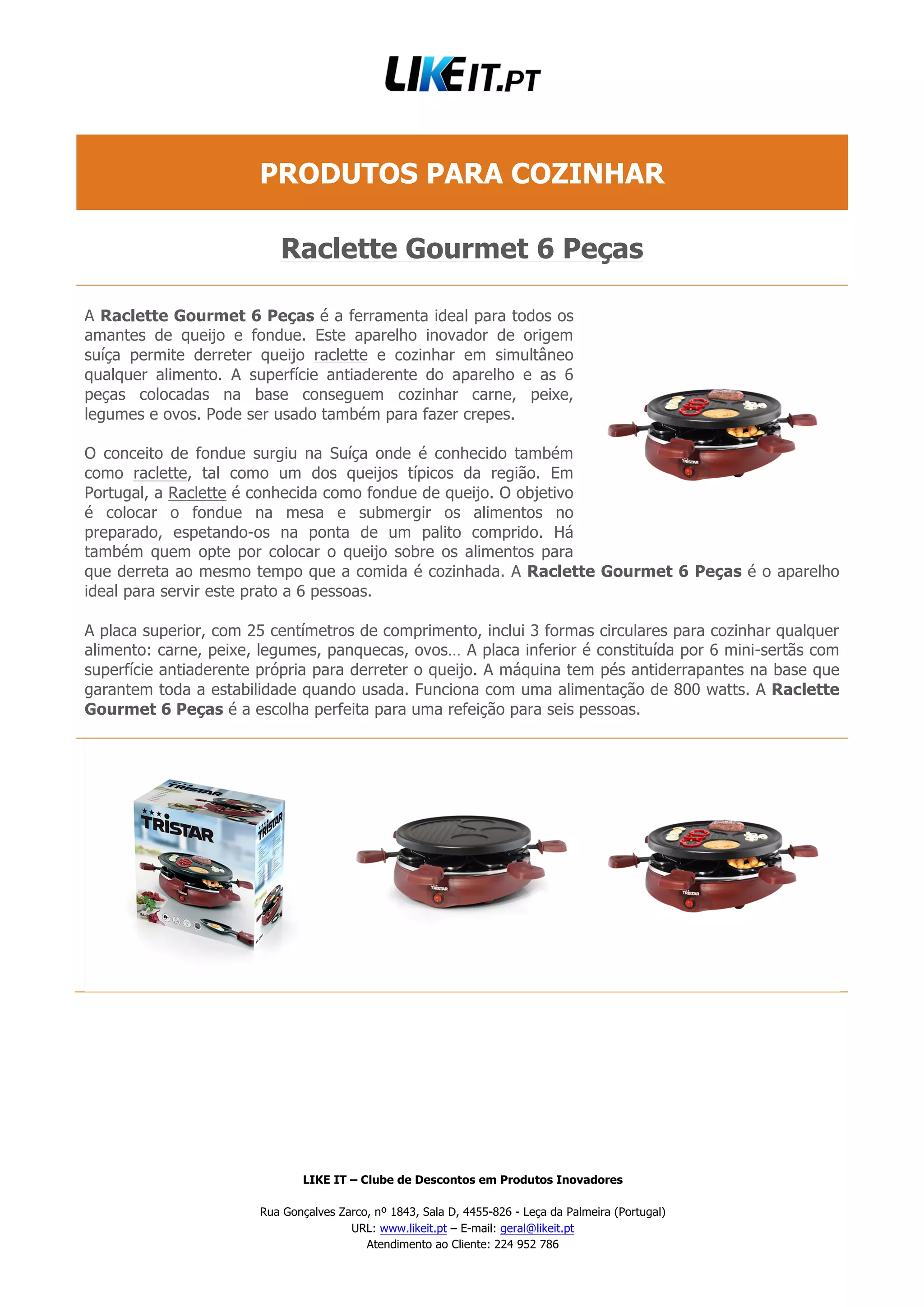 LIKE IT – Clube de Descontos em Produtos Inovadores
Rua Gonçalves Zarco, nº 1843, Sala D, 4455-826 - Leça da Palmeira (Portugal)
URL: www.likeit.pt – E-mail: geral@likeit.pt
Atendimento ao Cliente: 224 952 786
PRODUTOS PARA COZINHAR
Raclette Gourmet 6 Peças
A Raclette Gourmet 6 Peças é a ferramenta ideal para todos os
amantes de queijo e fondue. Este aparelho inovador de origem
suíça permite derreter queijo raclette e cozinhar em simultâneo
qualquer alimento. A superfície antiaderente do aparelho e as 6
peças colocadas na base conseguem cozinhar carne, peixe,
legumes e ovos. Pode ser usado também para fazer crepes.
O conceito de fondue surgiu na Suíça onde é conhecido também
como raclette, tal como um dos queijos típicos da região. Em
Portugal, a Raclette é conhecida como fondue de queijo. O objetivo
é colocar o fondue na mesa e submergir os alimentos no
preparado, espetando-os na ponta de um palito comprido. Há
também quem opte por colocar o queijo sobre os alimentos para
que derreta ao mesmo tempo que a comida é cozinhada. A Raclette Gourmet 6 Peças é o aparelho
ideal para servir este prato a 6 pessoas.
A placa superior, com 25 centímetros de comprimento, inclui 3 formas circulares para cozinhar qualquer
alimento: carne, peixe, legumes, panquecas, ovos… A placa inferior é constituída por 6 mini-sertãs com
superfície antiaderente própria para derreter o queijo. A máquina tem pés antiderrapantes na base que
garantem toda a estabilidade quando usada. Funciona com uma alimentação de 800 watts. A Raclette
Gourmet 6 Peças é a escolha perfeita para uma refeição para seis pessoas.