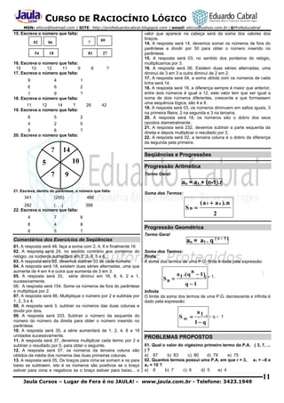 CURSO DE RACIOCÍNIO LÓGICO
MSN: ehcco@hotmail.com | SITE: http://profeduardocabral.blogspot.com | email: ehcco@yahoo.com.br | @Profeducabral

15. Escreva o número que falta:
09

02

06

?

54

18

81

16. Escreva o número que falta:
15
13
12
11
9
17. Escreva o número que falta:

9

9

4
6

?

1

6

27

2

1
9
?
18. Escreva o número que falta:
11
12
14
?
19. Escreva o número que falta:

26

8

5

2

4

2

42

0

9
6
?
20. Escreva o número que falta:

?

14

Seqüências e Progressões

10

5
7

valor que aparece na cabeça será da soma dos valores dos
braços.
14. A resposta será 14, devemos somar os números de fora do
parêntese e dividir por 50 para obter o número inserido no
parêntese.
15. A resposta será 03, no sentido dos ponteiros do relógio,
multiplicamos por 3.
16. A resposta será 06, Existem duas séries alternadas, uma
diminui de 3 em 3 a outra diminui de 2 em 2.
17. A resposta será 04, a soma obtida com os números de cada
linha será 14.
18. A resposta será 18, a diferença sempre é maior que anterior,
entre dois números é igual a 12, este valor tem que ser igual a
soma de dois números diferentes, crescente e que formassem
uma sequência lógica, são 4 e 8.
19. A resposta será 03, os números diminuem em saltos iguais, 3
na primeira fileira, 2 na segunda e 3 na terceira.
20. A resposta será 18, os números são o dobro dos seus
opostos diametralmente.
21. A resposta será 232, devemos subtrair a parte esquerda da
direita e depois multiplicar o resultado por 2.
22. A resposta será 02, a terceira coluna é o dobro da diferença
da segunda pela primeira.

Progressão Aritmética

9

Termo Geral:

an = a1 + (n-1).r
21. Escreva, dentro do parêntese, o número que falta:

341

(250)

Soma dos Termos:

466

282
(. . .)
22. Escreva o número que falta:
4

7
4

8

6

5

?

2

6

8

( a 1  a n ). n

Sn 

398

Progressão Geométrica
Termo Geral

Comentários dos Exercícios de Seqüências
01. A resposta será 48, faça a soma com 2, 4, 8 e finalmente 16
02. A resposta será 24, no sentido contrário aos ponteiros do
relógio, os números aumentam em 2, 3, 4, 5 e 6.
03. A resposta será 80, devemos subtrair 33 de cada número.
04. A resposta será 18, existem duas séries alternadas, uma que
aumenta de 4 em 4 e outra que aumenta de 3 em 3.
05. A resposta será 33, série diminui em 16, 8, 4, 2 e 1,
sucessivamente.
06. A resposta será 154. Some os números de fora do parêntese
e multiplique por 2.
07. A resposta será 86, Multiplique o número por 2 e subtraia por
1, 2, 3 e 4.
08. A resposta será 3, subtrair os números das duas colunas e
dividir por dois.
09. A resposta será 333, Subtrair o número da esquerda do
número do número da direita para obter o número inserido no
parêntese.
10. A resposta será 35, a série aumentará de 1, 2, 4, 8 e 16
unidades sucessivamente.
11. A resposta será 37, devemos multiplicar cada termo por 2 e
subtrair o resultado por 5, para obter o seguinte.
12. A resposta será 07, os números da terceira coluna são
obtidos da média dos números das duas primeiras colunas.
13. A resposta será 05, Os braços para cima se somam e os para
baixo se subtraem, isto é os números são positivos se o braço
estiver para cima e negativos se o braço estiver para baixo... o

an = a1 . q ( n – 1 )

Soma dos Termos:
Finita
A soma dos termos de uma P.G. finita é dada pela expressão:

n

Sn 

a 1 .( q  1 )q  1.
,
q 1

Infinita
O limite da soma dos termos de uma P.G. decrescente e infinita é
dado pela expressão:

S 

a1
,

-1  q  1

1q

PROBLEMAS PROPOSTOS
01. Qual o valor do vigésimo primeiro termo da P.A. ( 3, 7, ...
)?
a) 87
b) 83
c) 80
d) 79
e) 75
02. Quantos termos possui uma P.A. em que r = 3, a 1 = –8 e
an = 10 ?
a) 8
b) 7
c) 6
d) 5
e) 4

Jaula Cursos – Lugar de Fera é no JAULA! - www.jaula.com.br - Telefone: 3423.1949

11

 
