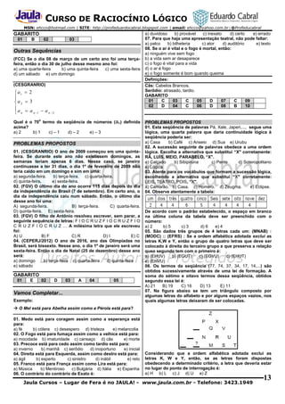 CURSO DE RACIOCÍNIO LÓGICO
MSN: ehcco@hotmail.com | SITE: http://profeduardocabral.blogspot.com | email: ehcco@yahoo.com.br | @Profeducabral

GABARITO
01

B

02

03

Outras Sequências
(FCC) Se o dia 08 de março de um certo ano foi uma terçafeira, então o dia 30 de julho desse mesmo ano foi:
a) uma quarta-feira
b) uma quinta-feira
c) uma sexta-feira
d) um sábado e) um domingo
(CESGRANRIO)

 a1  2

a 2  3
a  a
 a n2
n 1
 n
o

Qual é o 70 termo da seqüência de números (an) definida
acima?
a) 2
b) 1
c) – 1
d) – 2
e) – 3

PROBLEMAS PROPOSTOS
01. (CESGRANRIO) O ano de 2009 começou em uma quintafeira. Se durante este ano não existissem domingos, as
semanas teriam apenas 6 dias. Nesse caso, se janeiro
continuasse a ter 31 dias, o dia 1º de fevereiro de 2009 não
teria caído em um domingo e sim em uma:
a) segunda-feira.
b) terça-feira. c) quarta-feira.
d) quinta-feira.
e) sexta-feira.
02. (FGV) O último dia do ano ocorre 115 dias depois do dia
da independência do Brasil (7 de setembro). Em certo ano, o
dia da independência caiu num sábado. Então, o último dia
desse ano foi uma:
A) segunda-feira.
B) terça-feira.
C) quarta-feira.
D) quinta-feira. E) sexta-feira.
03. (FGV) O filho de Antônio resolveu escrever, sem parar, a
seguinte sequência de letras: F I O C R U Z F I O C R U Z F I O
C R U Z F I O C R U Z … A milésima letra que ele escreveu
foi:
A) U
B) F
C) R
D) I
E) C
04. (CEPERJ/2012) O ano de 2016, ano das Olimpíadas no
Brasil, será bissexto. Nesse ano, o dia 1º de janeiro será uma
sexta-feira. Então o dia de Natal (25 de dezembro) desse ano
será:
a) domingo
b) terça-feira c) quarta-feira
d) quinta-feira
e) sábado

GABARITO
01

E

02

D

03

A

04

05

Vamos Completar...
Exemplo:

a) duvidoso
b) provável
c) inexato
d) certo
e) errado
07. Para que haja uma apresentação teatral, não pode faltar:
a) palco
b) bilheteria
c) ator
d) auditório
e) texto
08. Se o ar é vital e o fogo é mortal, então:
a) ninguém vive sem fogo
b) a vida sem ar desaparece
c) o fogo é vital para a vida
d) o ar é fogo
e) o fogo somente é bom quando queima
Definições:
Cãs: Cabelos Brancos.
Serôdio: atrasado, tardio.
GABARITO
01
C
03
C
05
D
07
C
09
02
D
04
C
06
D
08
B
10

PROBLEMAS PROPOSTOS
01. Esta seqüência de palavras Pá, Xale, Japeri,..., segue uma
lógica, uma quarta palavra que daria continuidade lógica à
seqüência poderia ser:
a) Casa
b) Café c) Anseio d) Sua e) Urubu
02. A sucessão seguinte de palavras obedece a uma ordem
lógica. Escolha a alternativa que substitui “X" corretamente:
RÃ, LUÍS, MEIO, PARABELO, “X".
a) Calçado
b) Sibipiruna
c) Pente
d) Soteropolitano
e) Lógica
03. Atente para os vocábulos que formam a sucessão lógica,
escolhendo a alternativa que substitui “X" corretamente:
LEIS, TEATRO, POIS, “X".
a) Camarão. b) Casa. c) Homero. d) Zeugma.
e) Eclipse.
04. Observe atentamente a tabela:

De acordo com o padrão estabelecido, o espaço em branco
na última coluna da tabela deve ser preenchido com o
número:
a) 2
b) 5
c) 3
d) 6
e) 4
05. São dados três grupos de 4 letras cada um: (MNAB) :
(MODC) :: (EFRS) : Se a ordem alfabética adotada exclui as
letras K,W e Y, então o grupo de quatro letras que deve ser
colocado à direita do terceiro grupo e que preserva a relação
queo segundo tem com o primeiro é:
a) (EHUV)
b) (EGUT)
c) (EGVU)
d) (EHUT)
e) (EHVU)
06. Os termos da seqüência (77, 74, 37, 34, 17, 14,...) são
obtidos sucessivamente através de uma lei de formação. A
soma do sétimo e oitavo termos dessa seqüência, obtidos
segundo essa lei é:
A) 21
B) 19
C) 16
D) 13
E) 11
07. Na figura abaixo se tem um triângulo composto por
algumas letras do alfabeto e por alguns espaços vazios, nos
quais algumas letras deixaram de ser colocadas.

 O Mel está para Abelha assim como a Pérola está para?
01. Medo está para coragem assim como a esperança está
para:
a) fé
b) cólera c) desespero d) tristeza
e) melancolia
02. O Fogo está para fumaça assim como a velhice está para:
a) mocidade b) imaturidade c) cansaço d) cãs
e) morte
03. Precoce está para cedo assim como tardio está para:
a) inverno
b) manhã c) serôdio
d) inoportuno
e) inicial
04. Direita está para Esquerda, assim como destro está para:
a) ágil
b) esperto
c) sinistro
d) inábil
e) reto
05. Franco está para França assim como Lira está para:
a) Música
b) Mentiroso
c) Bulgária d) Itália e) Espanha
06. O contrário do contrário de Exato é:

Considerando que a ordem alfabética adotada exclui as
letras K, W e Y, então, se as letras foram dispostas
obedecendo a determinado critério, a letra que deveria estar
no lugar do ponto de interrogação é:
a) H b) L c) J d) U e) Z

Jaula Cursos – Lugar de Fera é no JAULA! - www.jaula.com.br - Telefone: 3423.1949

13

 